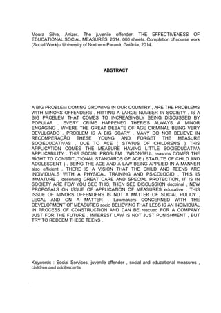 Moura Silva, Anizer. The juvenile offender: THE EFFECTIVENESS OF 
EDUCATIONAL SOCIAL MEASURES. 2014. 000 sheets. Completion of course work 
(Social Work) - University of Northern Paraná, Goiânia, 2014. 
ABSTRACT 
A BIG PROBLEM COMING GROWING IN OUR COUNTRY , ARE THE PROBLEMS 
WITH MINORS OFFENDERS . HITTING A LARGE NUMBER IN SOCIETY . IS A 
BIG PROBLEM THAT COMES TO INCREASINGLY BEING DISCUSSED BY 
POPULAR . EVERY CRIME HAPPENED THERE'S ALWAYS A MINOR 
ENGAGING . WHERE THE GREAT DEBATE OF AGE CRIMINAL BEING VERY 
DEVULGADO . PROBLEM IS A BIG SCARY . MANY DO NOT BELIEVE IN 
RECOMPERAÇÃO THESE YOUNG AND FORGET THE MEASURE 
SOCIEDUCATIVAS . DUE TO ACE ( STATUS OF CHILDREN'S ) THIS 
APPLICATION COMES THE MEASURE HAVING LITTLE SOCIEDUCATIVA 
APPLICABILITY . THIS SOCIAL PROBLEM , WRONGFUL reasons COMES THE 
RIGHT TO CONSTITUTIONAL STANDARDS OF ACE ( STATUTE OF CHILD AND 
ADOLESCENT ) . BEING THE ACE AND A LAW BEING APPLIED IN A MANNER 
also efficient . THERE IS A VISION THAT THE CHILD AND TEENS ARE 
INDIVIDUALS WITH A PHYSICAL TRAINING AND PSICOLOGIO , THIS IS 
IMMATURE , deserving GREAT CARE AND SPECIAL PROTECTION, IT IS IN 
SOCIETY ARE FEW YOU SEE THIS, THEN SEE DISCUSSION doctrinal , NEW 
PROPOSALS ON ISSUE OF APPLICATION OF MEASURES educative . THIS 
ISSUE OF MINORS OFFENDERS IS NOT A MATTER OF SOCIAL POLICY , 
LEGAL AND ON A MATTER . Lawmakers CONCERNED WITH THE 
DEVELOPMENT OF MEASURES socio BELIEVING THAT LESS IS AN INDIVIDUAL 
IN PROCESS OF CONSTRUCTION AND CAN BE rescued FOR A COMPANY 
JUST FOR THE FUTURE . INTEREST LAW IS NOT JUST PUNISHMENT , BUT 
TRY TO REDEEM THESE TEENS . 
Keywords : Social Services, juvenile offender , social and educational measures , 
children and adolescents 
. 
 