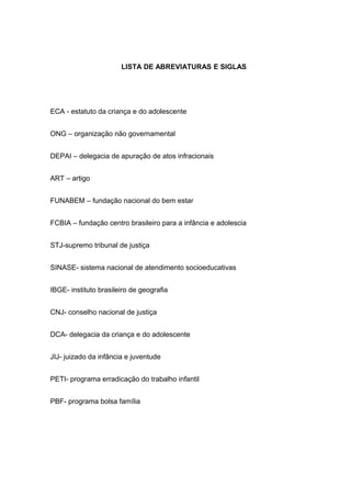 LISTA DE ABREVIATURAS E SIGLAS 
ECA - estatuto da criança e do adolescente 
ONG – organização não governamental 
DEPAI – delegacia de apuração de atos infracionais 
ART – artigo 
FUNABEM – fundação nacional do bem estar 
FCBIA – fundação centro brasileiro para a infância e adolescia 
STJ-supremo tribunal de justiça 
SINASE- sistema nacional de atendimento socioeducativas 
IBGE- instituto brasileiro de geografia 
CNJ- conselho nacional de justiça 
DCA- delegacia da criança e do adolescente 
JIJ- juizado da infância e juventude 
PETI- programa erradicação do trabalho infantil 
PBF- programa bolsa família 
 
