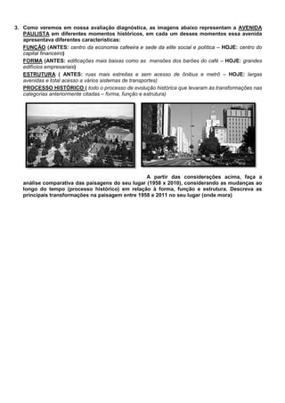 3. Como veremos em nossa avaliação diagnóstica, as imagens abaixo representam a AVENIDA
   PAULISTA em diferentes momentos históricos, em cada um desses momentos essa avenida
   apresentava diferentes características:
   FUNÇÃO (ANTES: centro da economia cafeeira e sede da elite social e política – HOJE: centro do
   capital financeiro)
   FORMA (ANTES: edificações mais baixas como as mansões dos barões do café – HOJE: grandes
   edifícios empresariais)
   ESTRUTURA ( ANTES: ruas mais estreitas e sem acesso de ônibus e metrô – HOJE: largas
   avenidas e total acesso a vários sistemas de transportes)
   PROCESSO HISTÓRICO ( todo o processo de evolução histórica que levaram às transformações nas
   categorias anteriormente citadas – forma, função e estrutura)




                                                  A partir das considerações acima, faça a
   análise comparativa das paisagens do seu lugar (1958 x 2010), considerando as mudanças ao
   longo do tempo (processo histórico) em relação à forma, função e estrutura. Descreva as
   principais transformações na paisagem entre 1958 e 2011 no seu lugar (onde mora)
 
