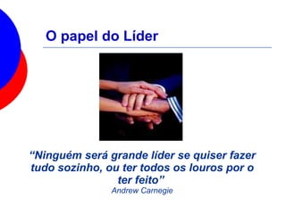 O papel do Líder
“Ninguém será grande líder se quiser fazer
tudo sozinho, ou ter todos os louros por o
ter feito”
Andrew Carnegie
 