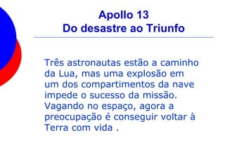 Apollo 13
Do desastre ao Triunfo
Três astronautas estão a caminho
da Lua, mas uma explosão em
um dos compartimentos da nave
impede o sucesso da missão.
Vagando no espaço, agora a
preocupação é conseguir voltar à
Terra com vida .
 