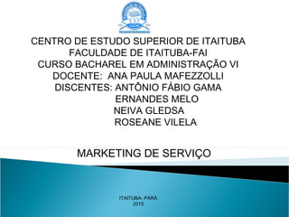 MARKETING DE SERVIÇO
CENTRO DE ESTUDO SUPERIOR DE ITAITUBA
FACULDADE DE ITAITUBA-FAI
CURSO BACHAREL EM ADMINISTRAÇÃO VI
DOCENTE: ANA PAULA MAFEZZOLLI
DISCENTES: ANTÔNIO FÁBIO GAMA
ERNANDES MELO
NEIVA GLEDSA
ROSEANE VILELA
ITAITUBA- PARÁ
2015
 