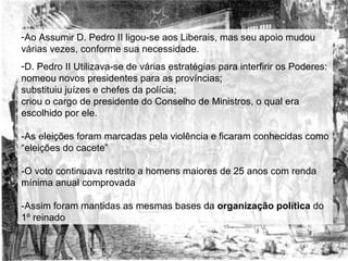Ao Assumir D. Pedro II ligou-se aos Liberais, mas seu apoio mudou várias vezes, conforme sua necessidade. D. Pedro II Utilizava-se de várias estratégias para interfirir os Poderes: nomeou novos presidentes para as províncias; substituiu juízes e chefes da polícia; criou o cargo de presidente do Conselho de Ministros, o qual era escolhido por ele. -As eleições foram marcadas pela violência e ficaram conhecidas como “eleições do cacete” -O voto continuava restrito a homens maiores de 25 anos com renda mínima anual comprovada -Assim foram mantidas as mesmas bases da  organização política  do 1º reinado  