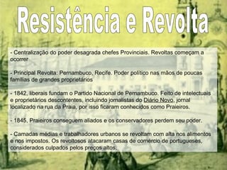 Resistência e Revolta - Centralização do poder desagrada chefes Provinciais. Revoltas começam a ocorrer - Principal Revolta: Pernambuco, Recife. Poder político nas mãos de poucas famílias de grandes proprietários - 1842, liberais fundam o Partido Nacional de Pernambuco. Feito de intelectuais e proprietários descontentes, incluindo jornalistas do  Diário Novo , jornal localizado na rua da Praia, por isso ficaram conhecidos como Praieiros.  - 1845, Praieiros conseguem aliados e os conservadores perdem seu poder. - Camadas médias e trabalhadores urbanos se revoltam com alta nos alimentos e nos impostos. Os revoltosos atacaram casas de comércio de portugueses, considerados culpados pelos preços altos. 