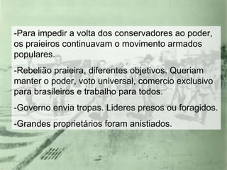 -Para impedir a volta dos conservadores ao poder, os praieiros continuavam o movimento armados populares. -Rebelião praieira, diferentes objetivos. Queriam manter o poder, voto universal, comercio exclusivo para brasileiros e trabalho para todos. -Governo envia tropas. Lideres presos ou foragidos. -Grandes proprietários foram anistiados. 