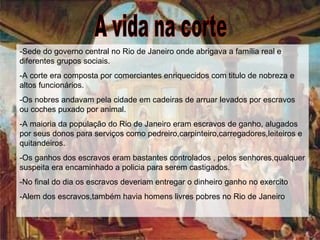 A vida na corte -Sede do governo central no Rio de Janeiro onde abrigava a família real e diferentes grupos sociais. -A corte era composta por comerciantes enriquecidos com titulo de nobreza e altos funcionários. -Os nobres andavam pela cidade em cadeiras de arruar levados por escravos ou coches puxado por animal. -A maioria da população do Rio de Janeiro eram escravos de ganho, alugados por seus donos para serviços como pedreiro,carpinteiro,carregadores,leiteiros e quitandeiros. -Os ganhos dos escravos eram bastantes controlados , pelos senhores,qualquer suspeita era encaminhado a policia para serem castigados. -No final do dia os escravos deveriam entregar o dinheiro ganho no exercito -Alem dos escravos,também havia homens livres pobres no Rio de Janeiro 