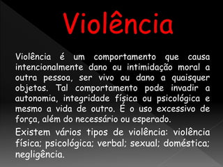 Violência é um comportamento que causa
intencionalmente dano ou intimidação moral a
outra pessoa, ser vivo ou dano a quaisquer
objetos. Tal comportamento pode invadir a
autonomia, integridade física ou psicológica e
mesmo a vida de outro. É o uso excessivo de
força, além do necessário ou esperado.
Existem vários tipos de violência: violência
física; psicológica; verbal; sexual; doméstica;
negligência.
 
