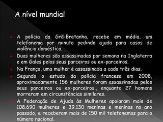  A polícia da Grã-Bretanha, recebe em média, um
telefonema por minuto pedindo ajuda para casos de
violência doméstica.
 Duas mulheres são assassinadas por semana na Inglaterra
e em Gales pelos seus parceiros ou ex-parceiros.
 Na França, uma mulher é assassinada a cada três dias.
 Segundo o estudo da polícia francesa em 2008,
aproximadamente 156 mulheres foram assassinadas pelos
seus parceiros ou ex-parceiros., enquanto 27 homens
morreram em circunstâncias similares.
 A Federação de Ajuda às Mulheres apoiaram mais de
108.690 mulheres e 39.130 meninas e meninos no ano
passado, e receberam mais de 150 mil telefonemas para o
número nacional.
 