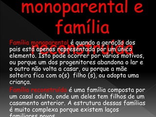 Família monoparental é quando a geração dos
pais está apenas representada por um único
elemento. Isto pode ocorrer por vários motivos,
ou porque um dos progenitores abandona o lar e
o outro não volta a casar, ou porque a mãe
solteira fica com o(s) filho (s), ou adopta uma
criança.
Família reconstruída é uma família composta por
um casal adulto, onde um deles tem filhos de um
casamento anterior. A estrutura dessas famílias
é muito complexa porque existem laços
 