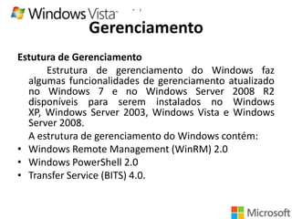 •

1

Gerenciamento
Estutura de Gerenciamento
Estrutura de gerenciamento do Windows faz
algumas funcionalidades de gerenciamento atualizado
no Windows 7 e no Windows Server 2008 R2
disponíveis para serem instalados no Windows
XP, Windows Server 2003, Windows Vista e Windows
Server 2008.
A estrutura de gerenciamento do Windows contém:
• Windows Remote Management (WinRM) 2.0
• Windows PowerShell 2.0
• Transfer Service (BITS) 4.0.

 