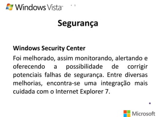 •

1

Segurança
Windows Security Center
Foi melhorado, assim monitorando, alertando e
oferecendo a possibilidade de corrigir
potenciais falhas de segurança. Entre diversas
melhorias, encontra-se uma integração mais
cuidada com o Internet Explorer 7.

 