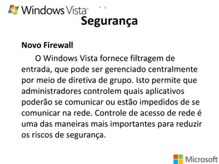 •

1

Segurança
Novo Firewall
O Windows Vista fornece filtragem de
entrada, que pode ser gerenciado centralmente
por meio de diretiva de grupo. Isto permite que
administradores controlem quais aplicativos
poderão se comunicar ou estão impedidos de se
comunicar na rede. Controle de acesso de rede é
uma das maneiras mais importantes para reduzir
os riscos de segurança.

 