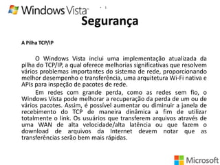 •

1

Segurança
A Pilha TCP/IP

O Windows Vista inclui uma implementação atualizada da
pilha do TCP/IP, a qual oferece melhorias significativas que resolvem
vários problemas importantes do sistema de rede, proporcionando
melhor desempenho e transferência, uma arquitetura Wi-Fi nativa e
APIs para inspeção de pacotes de rede.
Em redes com grande perda, como as redes sem fio, o
Windows Vista pode melhorar a recuperação da perda de um ou de
vários pacotes. Assim, é possível aumentar ou diminuir a janela de
recebimento do TCP de maneira dinâmica a fim de utilizar
totalmente o link. Os usuários que transferem arquivos através de
uma WAN de alta velocidade/alta latência ou que fazem o
download de arquivos da Internet devem notar que as
transferências serão bem mais rápidas.

 