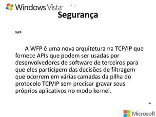 •

1

Segurança
WFP

A WFP é uma nova arquitetura na TCP/IP que
fornece APIs que podem ser usadas por
desenvolvedores de software de terceiros para
que eles participem das decisões de filtragem
que ocorrem em várias camadas da pilha do
protocolo TCP/IP sem precisar gravar seus
próprios aplicativos no modo kernel.

 