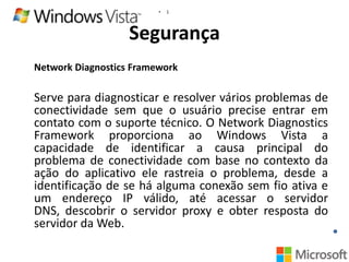 •

1

Segurança
Network Diagnostics Framework

Serve para diagnosticar e resolver vários problemas de
conectividade sem que o usuário precise entrar em
contato com o suporte técnico. O Network Diagnostics
Framework proporciona ao Windows Vista a
capacidade de identificar a causa principal do
problema de conectividade com base no contexto da
ação do aplicativo ele rastreia o problema, desde a
identificação de se há alguma conexão sem fio ativa e
um endereço IP válido, até acessar o servidor
DNS, descobrir o servidor proxy e obter resposta do
servidor da Web.

 