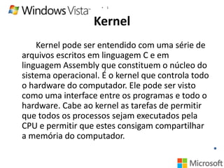 •

1

Kernel
Kernel pode ser entendido com uma série de
arquivos escritos em linguagem C e em
linguagem Assembly que constituem o núcleo do
sistema operacional. É o kernel que controla todo
o hardware do computador. Ele pode ser visto
como uma interface entre os programas e todo o
hardware. Cabe ao kernel as tarefas de permitir
que todos os processos sejam executados pela
CPU e permitir que estes consigam compartilhar
a memória do computador.

 