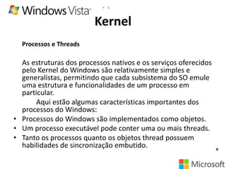 •

1

Kernel
Processos e Threads

As estruturas dos processos nativos e os serviços oferecidos
pelo Kernel do Windows são relativamente simples e
generalistas, permitindo que cada subsistema do SO emule
uma estrutura e funcionalidades de um processo em
particular.
Aqui estão algumas características importantes dos
processos do Windows:
• Processos do Windows são implementados como objetos.
• Um processo executável pode conter uma ou mais threads.
• Tanto os processos quanto os objetos thread possuem
habilidades de sincronização embutido.

 