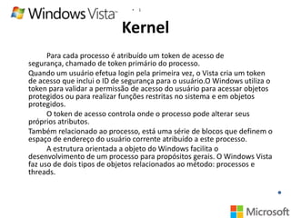•

1

Kernel
Para cada processo é atribuído um token de acesso de
segurança, chamado de token primário do processo.
Quando um usuário efetua login pela primeira vez, o Vista cria um token
de acesso que inclui o ID de segurança para o usuário.O Windows utiliza o
token para validar a permissão de acesso do usuário para acessar objetos
protegidos ou para realizar funções restritas no sistema e em objetos
protegidos.
O token de acesso controla onde o processo pode alterar seus
próprios atributos.
Também relacionado ao processo, está uma série de blocos que definem o
espaço de endereço do usuário corrente atribuído a este processo.
A estrutura orientada a objeto do Windows facilita o
desenvolvimento de um processo para propósitos gerais. O Windows Vista
faz uso de dois tipos de objetos relacionados ao método: processos e
threads.

 