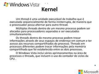 •

1

Kernel
Um thread é uma unidade executável de trabalho que é
executada seqüencialmente de forma ininterrupta, de maneira que
o processador possa alternar para outro thread.
Múltiplos threads dentro de um mesmo processo podem ser
alocados para processadores separados e ser executados
simultaneamente.
Os threads dentro do mesmo processo podem trocar
informações através de seus espaços de endereço em comum e ter
acesso aos recursos compartilhados do processo. Threads em
processos diferentes podem trocar informações pela memória
compartilhada que foi estabelecida entre os dois processos.
O Windows Vista inclui vários aprimoramentos na área de
processos e threads, que incluem o uso do contador de ciclos da
CPU .

 