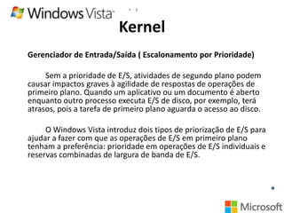 •

1

Kernel
Gerenciador de Entrada/Saída ( Escalonamento por Prioridade)

Sem a prioridade de E/S, atividades de segundo plano podem
causar impactos graves à agilidade de respostas de operações de
primeiro plano. Quando um aplicativo ou um documento é aberto
enquanto outro processo executa E/S de disco, por exemplo, terá
atrasos, pois a tarefa de primeiro plano aguarda o acesso ao disco.
O Windows Vista introduz dois tipos de priorização de E/S para
ajudar a fazer com que as operações de E/S em primeiro plano
tenham a preferência: prioridade em operações de E/S individuais e
reservas combinadas de largura de banda de E/S.

 