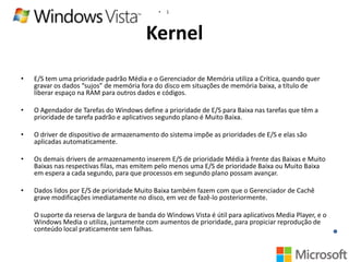 •

1

Kernel
•

E/S tem uma prioridade padrão Média e o Gerenciador de Memória utiliza a Crítica, quando quer
gravar os dados “sujos” de memória fora do disco em situações de memória baixa, a título de
liberar espaço na RAM para outros dados e códigos.

•

O Agendador de Tarefas do Windows define a prioridade de E/S para Baixa nas tarefas que têm a
prioridade de tarefa padrão e aplicativos segundo plano é Muito Baixa.

•

O driver de dispositivo de armazenamento do sistema impõe as prioridades de E/S e elas são
aplicadas automaticamente.

•

Os demais drivers de armazenamento inserem E/S de prioridade Média à frente das Baixas e Muito
Baixas nas respectivas filas, mas emitem pelo menos uma E/S de prioridade Baixa ou Muito Baixa
em espera a cada segundo, para que processos em segundo plano possam avançar.

•

Dados lidos por E/S de prioridade Muito Baixa também fazem com que o Gerenciador de Cachê
grave modificações imediatamente no disco, em vez de fazê-lo posteriormente.
O suporte da reserva de largura de banda do Windows Vista é útil para aplicativos Media Player, e o
Windows Media o utiliza, juntamente com aumentos de prioridade, para propiciar reprodução de
conteúdo local praticamente sem falhas.

 