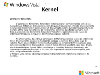 •

1

Kernel
Gerenciador de Memória
O Gerenciador de Memória do Windows Vista inclui vários aprimoramentos, como o uso
mais extensivo de técnicas de sincronização sem bloqueio, bloqueio mais refinado, empacotamento
mais rigoroso da estrutura de dados, maior E/S de paginação, suporte às modernas arquiteturas de
memória GPU e o uso mais eficiente do TLB (buffer de conversão à parte) de hardware. Além
disso, o gerenciamento de memória do Windows Vista oferece agora alocação de espaço de
endereço dinâmico para os requisitos de diferentes cargas de trabalho.
No Windows Vista de 32 bits, o Gerenciador de Memória gerencia o espaço de endereço do
Kernel dinamicamente, alocando e desalocando o espaço conforme a demanda da carga de
trabalho. Assim, a quantidade de memória virtual usada para armazenar buffers pagináveis pode
aumentar quando drivers de dispositivos solicitam mais e diminuir, quando liberada pelos drivers.
Nos sistemas Windows Vista de 64 bits, atualmente as restrições de espaço de endereço não
representam uma limitação prática e, portanto, não exigem qualquer tratamento especial, pois
estão configuradas em seu máximo.
O Windows Vista alem de adiciona prioridades de E/S ele também implementa prioridades de
memória.

 