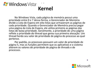 •

1

Kernel
No Windows Vista, cada página de memória possui uma
prioridade entre 0 e 7 dessa forma, o Gerenciador de Memória
divide a Lista de Espera em oito listas que armazenam as páginas de
cada prioridade. Quando o Gerenciador de Memória precisa pegar
uma página da Lista de Espera, ele utiliza primeiro as páginas das
listas de baixa prioridade. Geralmente, a prioridade de uma página
reflete a prioridade do thread que gerou sua primeira alocação. Um
thread herda seu valor de prioridade de página do processo ao qual
pertence.
Por padrão, os processos possuem um valor de prioridade de
página 5, mas as funções permitem que os aplicativos e o sistema
alterem os valores de prioridade de página de threads e de
processos.

 