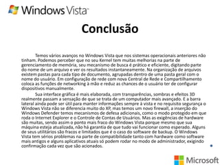 Conclusão
Temos vários avanços no Windows Vista que nos sistemas operacionais anteriores não
tinham. Podemos perceber que no seu Kernel tem muitas melhorias na parte de
gerenciamento de memória, seu mecanismo de busca é prático e eficiente, digitando parte
do nome de um arquivo e ver os resultados instantaneamente. Na organização de arquivos
existem pastas para cada tipo de documento, agrupadas dentro de uma pasta geral com o
nome do usuário. Em configuração de rede com nova Central de Rede e Compartilhamento
coloca as funções de networking à mão e reduz as chances de o usuário ter de configurar
dispositivos manualmente.
Sua interface gráfica é mais elaborada, com transparências, sombras e efeitos 3D
realmente passam a sensação de que se trata de um computador mais avançado. E a barra
lateral ainda pode ser útil para manter informações sempre à vista e no requisito segurança o
Windows Vista não se diferencia muito do XP, mas temos um novo firewall, a inserção do
Windows Defender temos mecanismos de defesa adicionais, como o modo protegido em que
roda o Internet Explorer e o Controle de Contas de Usuários. Mas as exigências de hardware
são muitas, sendo assim o ponto mais fraco do Windows Vista porque mesmo que sua
máquina esteja atualizada, não há garantia de que tudo vai funcionar como esperado. Alguns
de seus utilitários são fracos e limitados que é o caso do software de backup. O Windows
Vista tem sérios problemas na parte de compatibilidade tanto com hardware como software
mais antigos e alguns aplicativos atuais só podem rodar no modo de administrador, exigindo
confirmação cada vez que são acionados.

 
