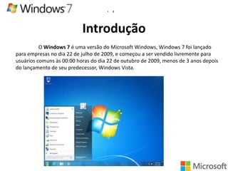 •

4

Introdução
O Windows 7 é uma versão do Microsoft Windows, Windows 7 foi lançado
para empresas no dia 22 de julho de 2009, e começou a ser vendido livremente para
usuários comuns às 00:00 horas do dia 22 de outubro de 2009, menos de 3 anos depois
do lançamento de seu predecessor, Windows Vista.

 