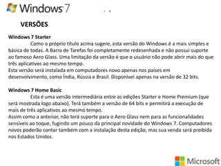 •

4

VERSÕES
Windows 7 Starter
Como o próprio título acima sugere, esta versão do Windows é a mais simples e
básica de todas. A Barra de Tarefas foi completamente redesenhada e não possui suporte
ao famoso Aero Glass. Uma limitação da versão é que o usuário não pode abrir mais do que
três aplicativos ao mesmo tempo.
Esta versão será instalada em computadores novo apenas nos países em
desenvolvimento, como Índia, Rússia e Brasil. Disponível apenas na versão de 32 bits.
Windows 7 Home Basic
Esta é uma versão intermediária entre as edições Starter e Home Premium (que
será mostrada logo abaixo). Terá também a versão de 64 bits e permitirá a execução de
mais de três aplicativos ao mesmo tempo.
Assim como a anterior, não terá suporte para o Aero Glass nem para as funcionalidades
sensíveis ao toque, fugindo um pouco da principal novidade do Windows 7. Computadores
novos poderão contar também com a instalação desta edição, mas sua venda será proibida
nos Estados Unidos.

 