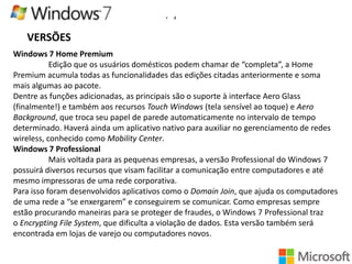 •

4

VERSÕES
Windows 7 Home Premium
Edição que os usuários domésticos podem chamar de “completa”, a Home
Premium acumula todas as funcionalidades das edições citadas anteriormente e soma
mais algumas ao pacote.
Dentre as funções adicionadas, as principais são o suporte à interface Aero Glass
(finalmente!) e também aos recursos Touch Windows (tela sensível ao toque) e Aero
Background, que troca seu papel de parede automaticamente no intervalo de tempo
determinado. Haverá ainda um aplicativo nativo para auxiliar no gerenciamento de redes
wireless, conhecido como Mobility Center.
Windows 7 Professional
Mais voltada para as pequenas empresas, a versão Professional do Windows 7
possuirá diversos recursos que visam facilitar a comunicação entre computadores e até
mesmo impressoras de uma rede corporativa.
Para isso foram desenvolvidos aplicativos como o Domain Join, que ajuda os computadores
de uma rede a “se enxergarem” e conseguirem se comunicar. Como empresas sempre
estão procurando maneiras para se proteger de fraudes, o Windows 7 Professional traz
o Encrypting File System, que dificulta a violação de dados. Esta versão também será
encontrada em lojas de varejo ou computadores novos.

 