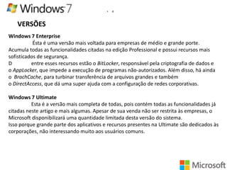 •

4

VERSÕES
Windows 7 Enterprise
Ésta é uma versão mais voltada para empresas de médio e grande porte.
Acumula todas as funcionalidades citadas na edição Professional e possui recursos mais
sofisticados de segurança.
D
entre esses recursos estão o BitLocker, responsável pela criptografia de dados e
o AppLocker, que impede a execução de programas não-autorizados. Além disso, há ainda
o BrachCache, para turbinar transferência de arquivos grandes e também
o DirectAccess, que dá uma super ajuda com a configuração de redes corporativas.
Windows 7 Ultimate
Esta é a versão mais completa de todas, pois contém todas as funcionalidades já
citadas neste artigo e mais algumas. Apesar de sua venda não ser restrita às empresas, o
Microsoft disponibilizará uma quantidade limitada desta versão do sistema.
Isso porque grande parte dos aplicativos e recursos presentes na Ultimate são dedicados às
corporações, não interessando muito aos usuários comuns.

 