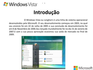 •

3

Introdução
O Windows Vista ou Longhorn é uma linha de sistema operacional
desenvolvidos pela Microsoft. O seu desenvolvimento começou em 2003, na qual
seu anúncio foi em 22 de Julho de 2005 e sua conclusão de desenvolvimento foi
em 8 de Novembro de 2006.Seu lançado mundialmente foi no dia 31 de Janeiro de
2007.E com a sua pouca aprovação ocasionou sua saída de mercado no final de
2009.

 