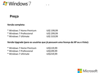 •

7

Preço
Versão completa:
* Windows 7 Home Premium
* Windows 7 Professional
* Windows 7 Ultimate

US$ 199,99
US$ 299,99
US$ 319,99

Versão Upgrade (para os usuários que já possuem uma licença do XP ou o Vista):

* Windows 7 Home Premium
* Windows 7 Professional
* Windows 7 Ultimate

US$119,99
US$199,99
US$219,99

 