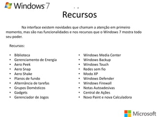 •

4

Recursos
Na interface existem novidades que chamam a atenção em primeiro
momento, mas são nas funcionalidades e nos recursos que o Windows 7 mostra todo
seu poder.

Recursos:
•
•
•
•
•
•
•
•
•
•

Biblioteca
Gerenciamento de Energia
Aero Peek
Aero Snap
Aero Shake
Planos de fundo
Alternância de tarefas
Grupos Domésticos
Gadgets
Gerenciador de Jogos

•
•
•
•
•
•
•
•
•
•

Windows Media Center
Windows Backup
Windows Touch
Redes sem fio
Modo XP
Windows Defender
Windows Firewall
Notas Autoadesivas
Central de Ações
Novo Paint e nova Calculadora

 