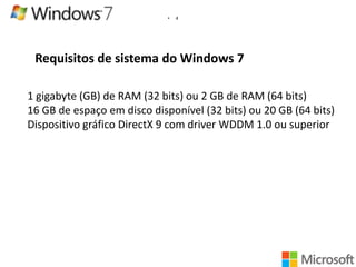 •

4

Requisitos de sistema do Windows 7
1 gigabyte (GB) de RAM (32 bits) ou 2 GB de RAM (64 bits)
16 GB de espaço em disco disponível (32 bits) ou 20 GB (64 bits)
Dispositivo gráfico DirectX 9 com driver WDDM 1.0 ou superior

 