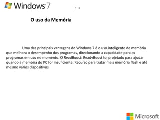 •

1

O uso da Memória

Uma das principais vantagens do Windows 7 é o uso inteligente de memória
que melhora o desempenho dos programas, direcionando a capacidade para os
programas em uso no momento. O ReadBoost: ReadyBoost foi projetado para ajudar
quando a memória do PC for insuficiente. Recurso para tratar mais memória flash e até
mesmo vários dispositivos

 