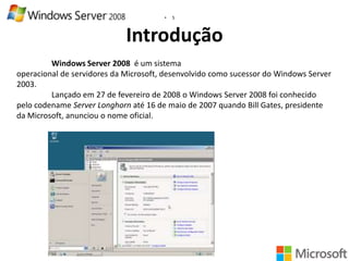 •

5

Introdução
Windows Server 2008 é um sistema
operacional de servidores da Microsoft, desenvolvido como sucessor do Windows Server
2003.
Lançado em 27 de fevereiro de 2008 o Windows Server 2008 foi conhecido
pelo codename Server Longhorn até 16 de maio de 2007 quando Bill Gates, presidente
da Microsoft, anunciou o nome oficial.

 