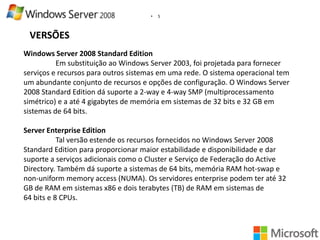 •

5

VERSÕES
Windows Server 2008 Standard Edition
Em substituição ao Windows Server 2003, foi projetada para fornecer
serviços e recursos para outros sistemas em uma rede. O sistema operacional tem
um abundante conjunto de recursos e opções de configuração. O Windows Server
2008 Standard Edition dá suporte a 2-way e 4-way SMP (multiprocessamento
simétrico) e a até 4 gigabytes de memória em sistemas de 32 bits e 32 GB em
sistemas de 64 bits.
Server Enterprise Edition
Tal versão estende os recursos fornecidos no Windows Server 2008
Standard Edition para proporcionar maior estabilidade e disponibilidade e dar
suporte a serviços adicionais como o Cluster e Serviço de Federação do Active
Directory. Também dá suporte a sistemas de 64 bits, memória RAM hot-swap e
non-uniform memory access (NUMA). Os servidores enterprise podem ter até 32
GB de RAM em sistemas x86 e dois terabytes (TB) de RAM em sistemas de
64 bits e 8 CPUs.

 