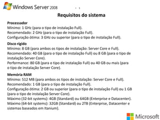 •

5

Requisitos do sistema
Processador
Mínimo: 1 GHz (para o tipo de instalação Full).
Recomendado: 2 GHz (para o tipo de instalação Full).
Configuração ótima: 3 GHz ou superior (para o tipo de instalação Full).
Disco rígido
Mínimo: 8 GB (para ambos os tipos de instalação: Server Core e Full).
Recomendado: 40 GB (para o tipo de instalação Full) ou 8 GB (para o tipo de
instalação Server Core).
Performance: 80 GB (para o tipo de instalação Full) ou 40 GB ou mais (para
o tipo de instalação Server Core).
Memória RAM
Mínimo: 512 MB (para ambos os tipos de instalação: Server Core e Full).
Recomendado: 1 GB (para o tipo de instalação Full).
Configuração ótima: 2 GB ou superior (para o tipo de instalação Full) ou 1 GB
(para o tipo de instalação Server Core).
Máximo (32-bit systems): 4GB (Standard) ou 64GB (Enterprise e Datacenter).
Máximo (64-bit systems): 32GB (Standard) ou 2TB (Enterprise, Datacenter e
sistemas baseados em Itanium).

 