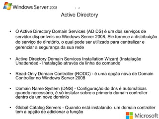 •

2

Active Directory
• O Active Directory Domain Services (AD DS) é um dos serviços de
servidor disponíveis no Windows Server 2008. Ele fornece a distribuição
do serviço de diretório, o qual pode ser utilizado para centralizar e
gerenciar a segurança da sua rede
• Active Directory Domain Services Installation Wizard (Instalação
Unattended - Instalação através de linha de comando
• Read-Only Domain Controller (RODC) - é uma opção nova de Domain
Controller no Windows Server 2008
• Domain Name System (DNS) - Configuração do dns é automáticas
quando necessário, é só instalar sobre o primerio domain controller
dentro de um novo dominio
• Global Catalog Servers - Quando está instalando um domain controller
tem a opção de adicionar a função

 
