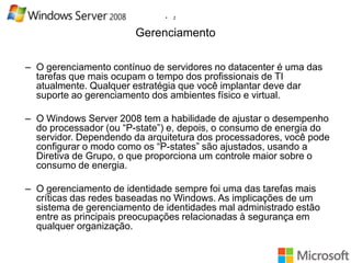 •

2

Gerenciamento
– O gerenciamento contínuo de servidores no datacenter é uma das
tarefas que mais ocupam o tempo dos profissionais de TI
atualmente. Qualquer estratégia que você implantar deve dar
suporte ao gerenciamento dos ambientes físico e virtual.
– O Windows Server 2008 tem a habilidade de ajustar o desempenho
do processador (ou “P-state”) e, depois, o consumo de energia do
servidor. Dependendo da arquitetura dos processadores, você pode
configurar o modo como os “P-states” são ajustados, usando a
Diretiva de Grupo, o que proporciona um controle maior sobre o
consumo de energia.
– O gerenciamento de identidade sempre foi uma das tarefas mais
críticas das redes baseadas no Windows. As implicações de um
sistema de gerenciamento de identidades mal administrado estão
entre as principais preocupações relacionadas à segurança em
qualquer organização.

 