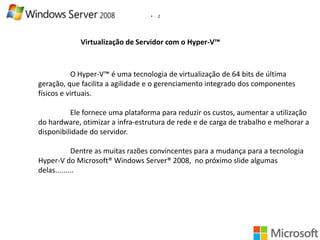 •

2

Virtualização de Servidor com o Hyper-V™

O Hyper-V™ é uma tecnologia de virtualização de 64 bits de última
geração, que facilita a agilidade e o gerenciamento integrado dos componentes
físicos e virtuais.
Ele fornece uma plataforma para reduzir os custos, aumentar a utilização
do hardware, otimizar a infra-estrutura de rede e de carga de trabalho e melhorar a
disponibilidade do servidor.
Dentre as muitas razões convincentes para a mudança para a tecnologia
Hyper-V do Microsoft® Windows Server® 2008, no próximo slide algumas
delas.........

 