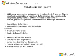 •

2

Virtualização com Hyper-V
•

O Hyper-V fornece uma plataforma de virtualização dinâmica, confiável e
escalonável, somada a um conjunto de ferramentas de gerenciamento
integradas, para gerenciar tanto os recursos físicos como os
virtuais, permitindo que você crie um centro de dados ágil e dinâmico.

 Consolidação de Servidores
 Continuidade de Negócios e Recuperação de
desastres
 Desenvolvimento e Teste
 Centro de Dados Dinâmico
•





Principais Recursos do Hyper-V
Arquitetura Nova e Aprimorada
Amplo Suporte a Sistemas Operacionais
Suporte a Multiprocessadores Simétricos (SMP)
Balanceamento de Carga de Rede

 