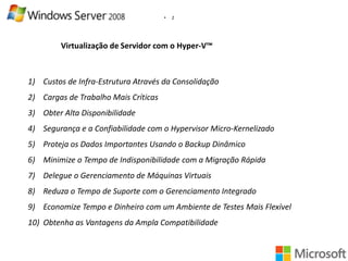 •

2

Virtualização de Servidor com o Hyper-V™

1) Custos de Infra-Estrutura Através da Consolidação
2) Cargas de Trabalho Mais Críticas
3) Obter Alta Disponibilidade
4) Segurança e a Confiabilidade com o Hypervisor Micro-Kernelizado
5) Proteja os Dados Importantes Usando o Backup Dinâmico
6) Minimize o Tempo de Indisponibilidade com a Migração Rápida
7) Delegue o Gerenciamento de Máquinas Virtuais
8) Reduza o Tempo de Suporte com o Gerenciamento Integrado
9) Economize Tempo e Dinheiro com um Ambiente de Testes Mais Flexível

10) Obtenha as Vantagens da Ampla Compatibilidade

 