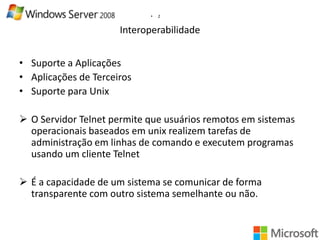 •

2

Interoperabilidade
• Suporte a Aplicações
• Aplicações de Terceiros
• Suporte para Unix
 O Servidor Telnet permite que usuários remotos em sistemas
operacionais baseados em unix realizem tarefas de
administração em linhas de comando e executem programas
usando um cliente Telnet
 É a capacidade de um sistema se comunicar de forma
transparente com outro sistema semelhante ou não.

 