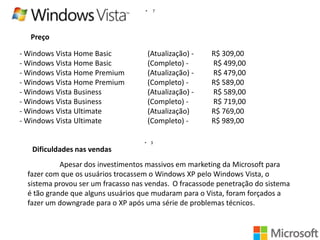 •

7

Preço
- Windows Vista Home Basic
- Windows Vista Home Basic
- Windows Vista Home Premium
- Windows Vista Home Premium
- Windows Vista Business
- Windows Vista Business
- Windows Vista Ultimate
- Windows Vista Ultimate

(Atualização) (Completo) (Atualização) (Completo) (Atualização) (Completo) (Atualização)
(Completo) •

R$ 309,00
R$ 499,00
R$ 479,00
R$ 589,00
R$ 589,00
R$ 719,00
R$ 769,00
R$ 989,00

3

Dificuldades nas vendas
Apesar dos investimentos massivos em marketing da Microsoft para
fazer com que os usuários trocassem o Windows XP pelo Windows Vista, o
sistema provou ser um fracasso nas vendas. O fracassode penetração do sistema
é tão grande que alguns usuários que mudaram para o Vista, foram forçados a
fazer um downgrade para o XP após uma série de problemas técnicos.

 