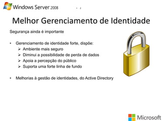 •

2

Melhor Gerenciamento de Identidade
Segurança ainda é importante

•

Gerenciamento de identidade forte, dispõe:
 Ambiente mais seguro
 Diminui a possibilidade de perda de dados
 Apoia a percepção do público
 Suporta uma forte linha de fundo

•

Melhorias à gestão de identidades, do Active Directory

 