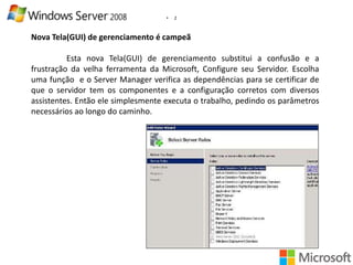 •

2

Nova Tela(GUI) de gerenciamento é campeã
Esta nova Tela(GUI) de gerenciamento substitui a confusão e a
frustração da velha ferramenta da Microsoft, Configure seu Servidor. Escolha
uma função e o Server Manager verifica as dependências para se certificar de
que o servidor tem os componentes e a configuração corretos com diversos
assistentes. Então ele simplesmente executa o trabalho, pedindo os parâmetros
necessários ao longo do caminho.

 