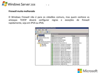 •

2

Firewall muito melhorado
O Windows Firewall não é para os cidadãos comuns, mas quem conhece as
ameaças TCP/IP deverá configurar regras e exceções de firewall
rapidamente, seja em IPV4 ou IPV6.

 